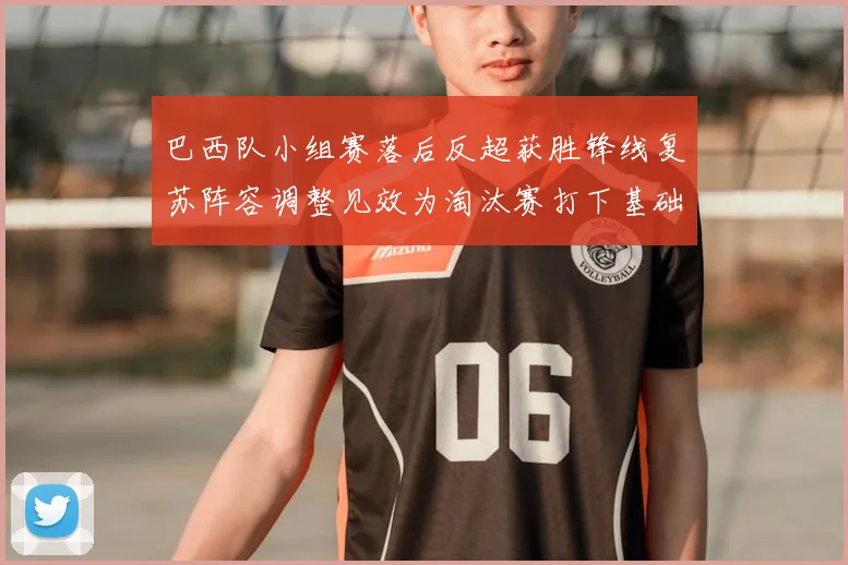 巴西队小组赛落后反超获胜锋线复苏阵容调整见效为淘汰赛打下基础