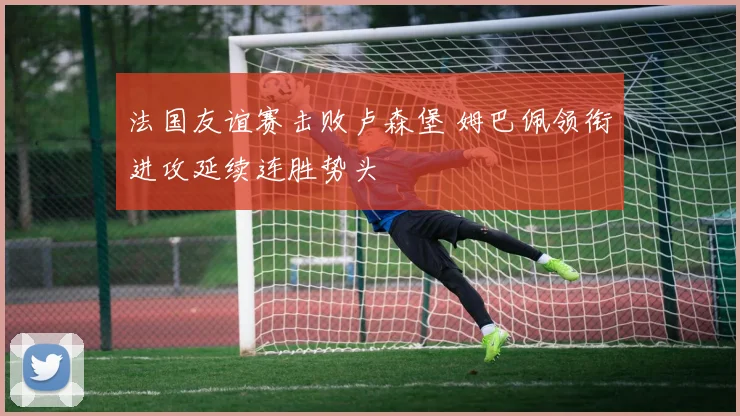 法国友谊赛击败卢森堡 姆巴佩领衔进攻延续连胜势头