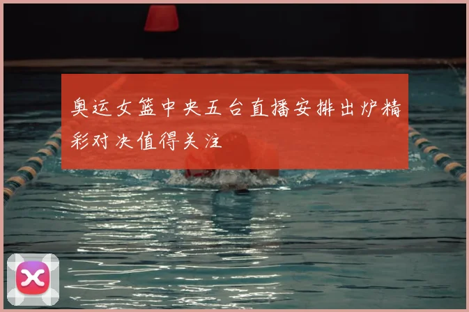 奥运女篮中央五台直播安排出炉精彩对决值得关注