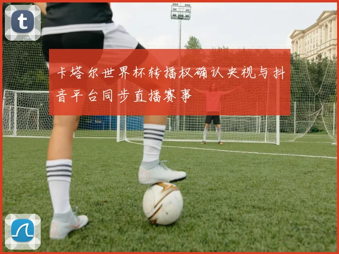 卡塔尔世界杯转播权确认央视与抖音平台同步直播赛事