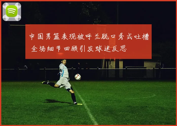 中国男篮表现被呼兰脱口秀式吐槽 全场细节回顾引发球迷反思