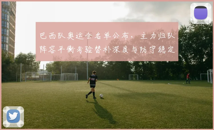 巴西队奥运会名单公布，主力归队阵容平衡考验替补深度与防守稳定性