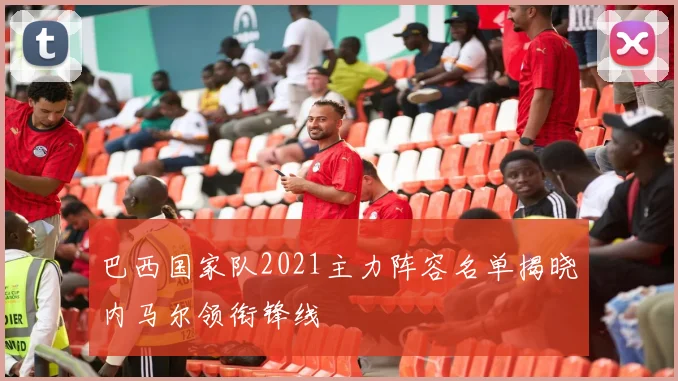 巴西国家队2021主力阵容名单揭晓内马尔领衔锋线