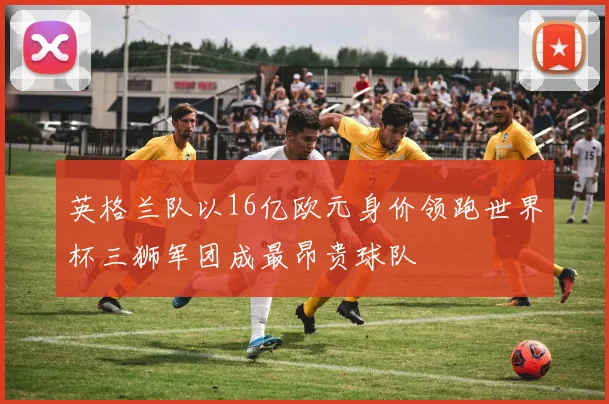 英格兰队以16亿欧元身价领跑世界杯三狮军团成最昂贵球队