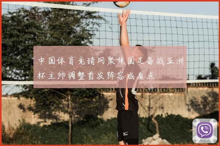 中国体育竞猜网聚焦国足备战亚洲杯主帅调整首发阵容成看点