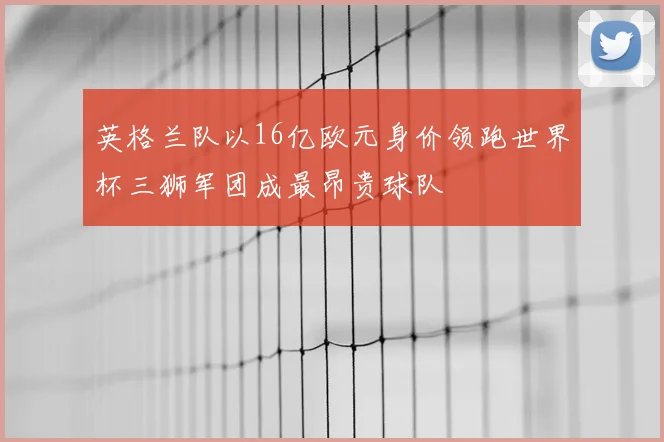 英格兰队以16亿欧元身价领跑世界杯三狮军团成最昂贵球队
