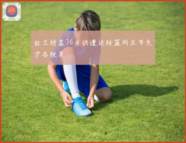 杜兰特轰36分仍遭逆转篮网末节失守吞败果