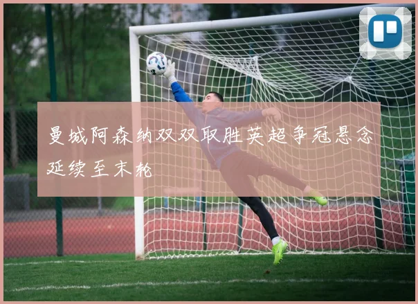 曼城阿森纳双双取胜英超争冠悬念延续至末轮