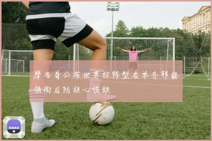 摩洛哥公布世界杯阵型名单齐耶赫领衔后防核心伤缺