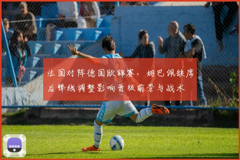 法国对阵德国欧锦赛，姆巴佩缺席后锋线调整影响晋级前景与战术