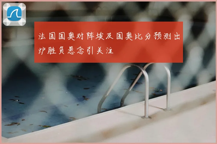 法国国奥对阵埃及国奥比分预测出炉胜负悬念引关注