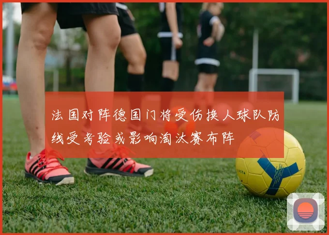法国对阵德国门将受伤换人球队防线受考验或影响淘汰赛布阵