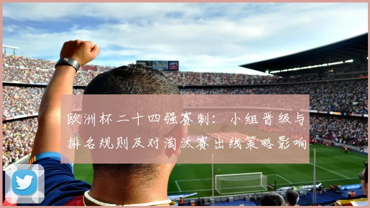 欧洲杯二十四强赛制：小组晋级与排名规则及对淘汰赛出线策略影响