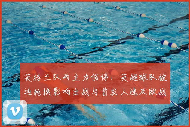 英格兰队两主力伤停，英超球队被迫轮换影响出战与首发人选及欧战备战