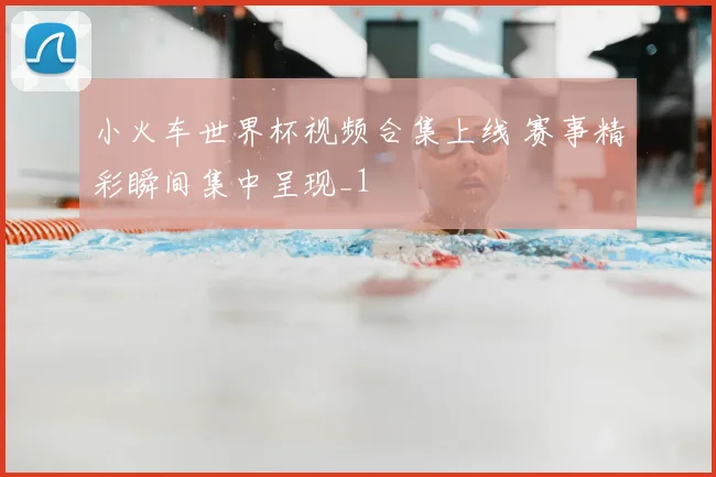 小火车世界杯视频合集上线 赛事精彩瞬间集中呈现_1