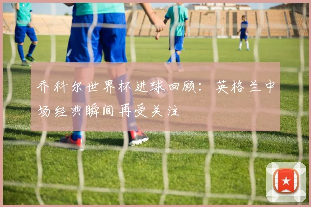 乔科尔世界杯进球回顾：英格兰中场经典瞬间再受关注