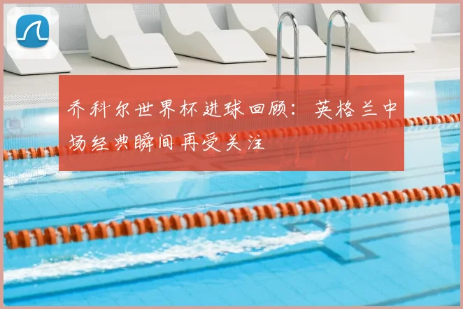 乔科尔世界杯进球回顾：英格兰中场经典瞬间再受关注